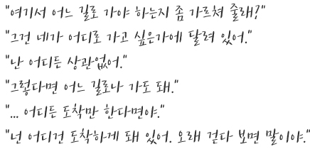 “여기서 어느 길로 가야 하는지 좀 가르쳐 줄래?' “그건 네가 어디로 가고 싶은가에 달려 있어.' “난 어디든 상관없어.' “그렇다면 어느 길로나 가도 돼.' “... 어디든 도착만 한다면야.' “넌 어디건 도착하게 돼 있어. 오래 걷다 보면 말이야.'